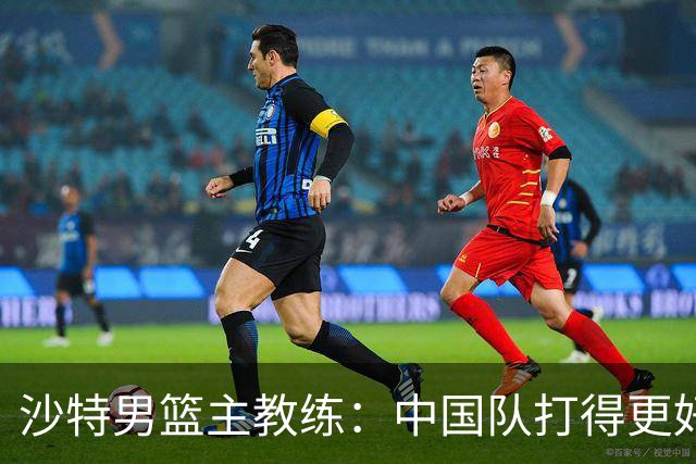 沙特男篮主教练：中国队打得更好